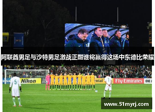 阿联酋男足与沙特男足激战正酣谁将赢得这场中东德比荣耀