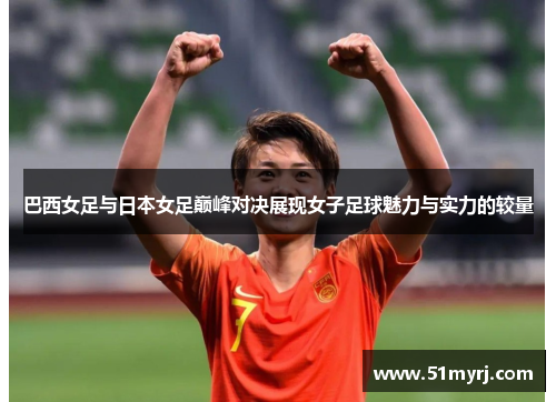 巴西女足与日本女足巅峰对决展现女子足球魅力与实力的较量