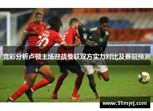 竞彩分析卢顿主场迎战曼联双方实力对比及赛前预测