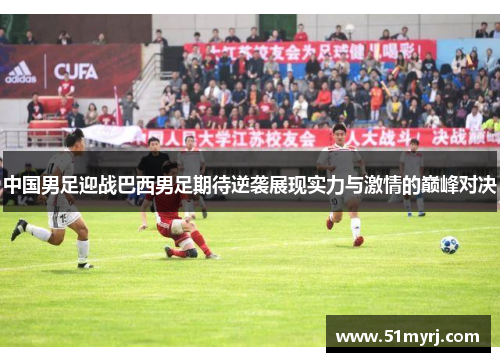 中国男足迎战巴西男足期待逆袭展现实力与激情的巅峰对决